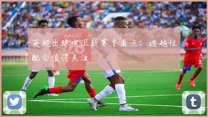 英超出球中卫新赛季看点：造越位配合值得关注