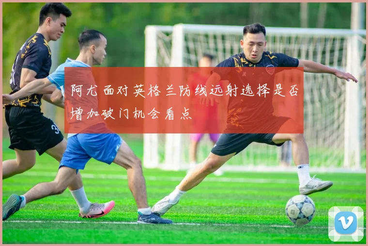 阿尤面对英格兰防线远射选择是否增加破门机会看点