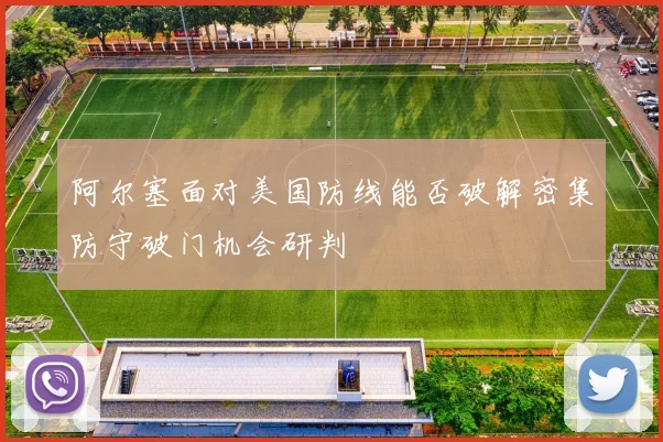 阿尔塞面对美国防线能否破解密集防守破门机会研判
