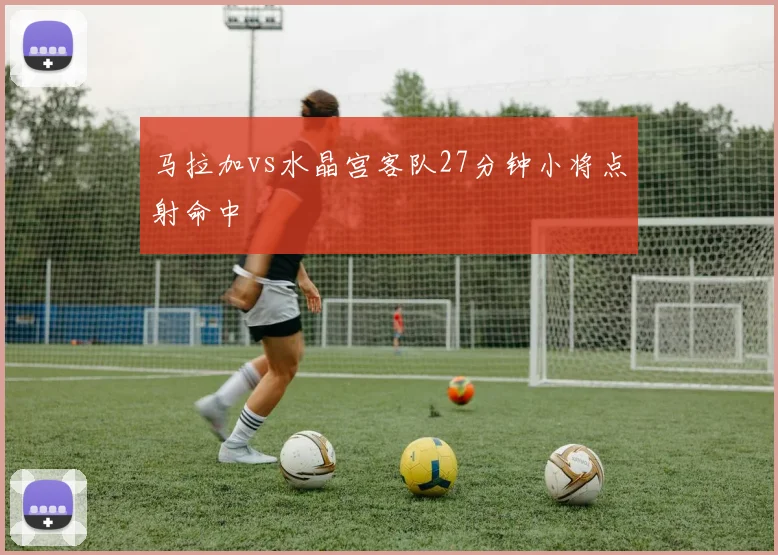 马拉加vs水晶宫客队27分钟小将点射命中