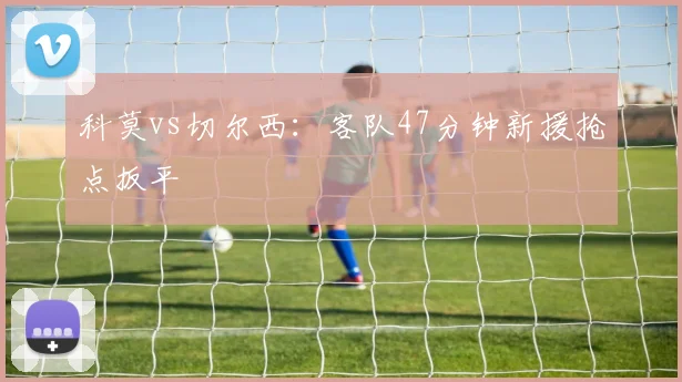 科莫vs切尔西：客队47分钟新援抢点扳平