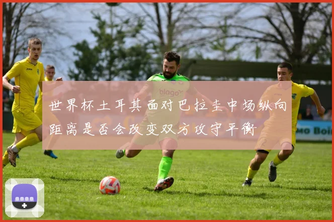 世界杯土耳其面对巴拉圭中场纵向距离是否会改变双方攻守平衡