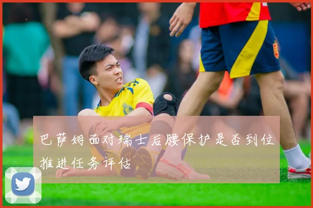 巴萨姆面对瑞士后腰保护是否到位推进任务评估