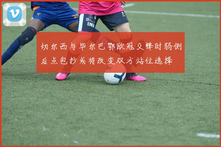 切尔西与毕尔巴鄂欧冠交锋时弱侧后点包抄或将改变双方站位选择