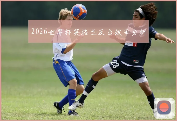 2026世界杯英格兰反击效率分析