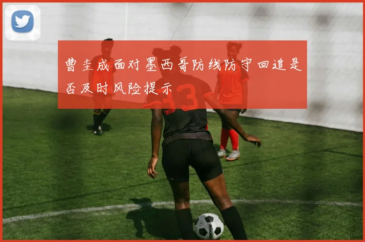 曹圭成面对墨西哥防线防守回追是否及时风险提示