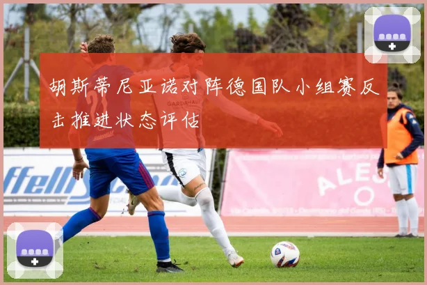 胡斯蒂尼亚诺对阵德国队小组赛反击推进状态评估