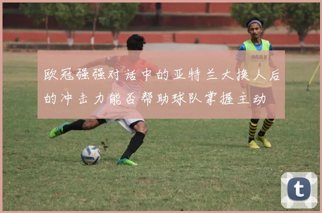 欧冠强强对话中的亚特兰大换人后的冲击力能否帮助球队掌握主动
