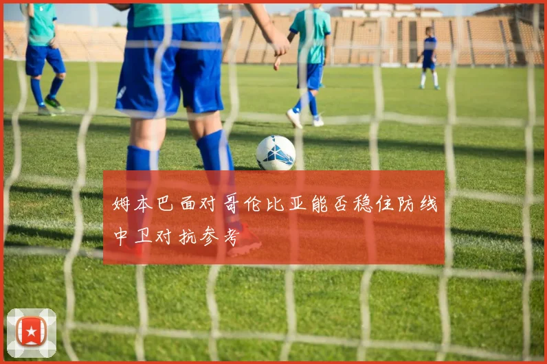 姆本巴面对哥伦比亚能否稳住防线中卫对抗参考