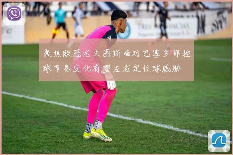 聚焦欧冠尤文图斯面对巴塞罗那控球节奏变化有望左右定位球威胁