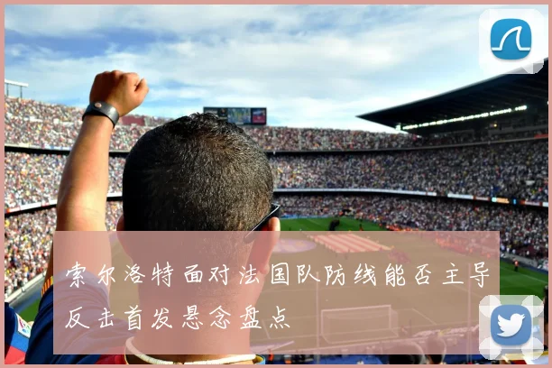 索尔洛特面对法国队防线能否主导反击首发悬念盘点