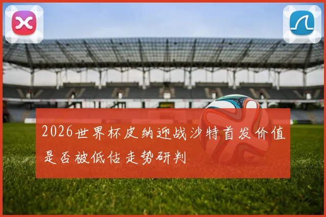 2026世界杯皮纳迎战沙特首发价值是否被低估走势研判