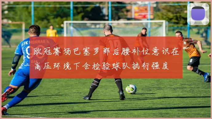 欧冠赛场巴塞罗那后腰补位意识在高压环境下会检验球队执行强度