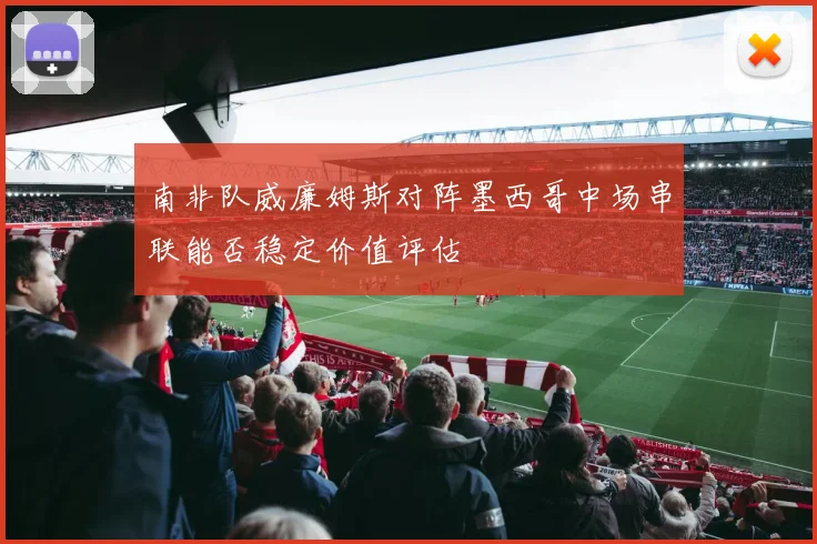 南非队威廉姆斯对阵墨西哥中场串联能否稳定价值评估