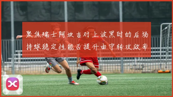 聚焦瑞士阿坎吉对上波黑时的后场持球稳定性能否提升由守转攻效率