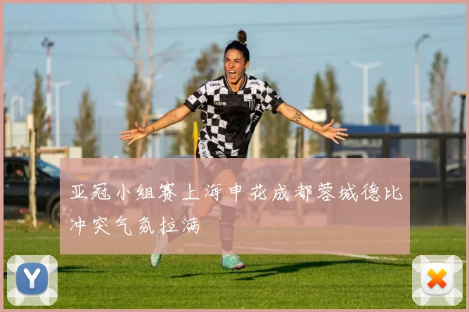 亚冠小组赛上海申花成都蓉城德比冲突气氛拉满