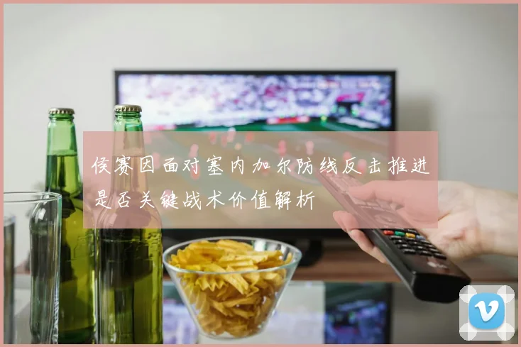 侯赛因面对塞内加尔防线反击推进是否关键战术价值解析