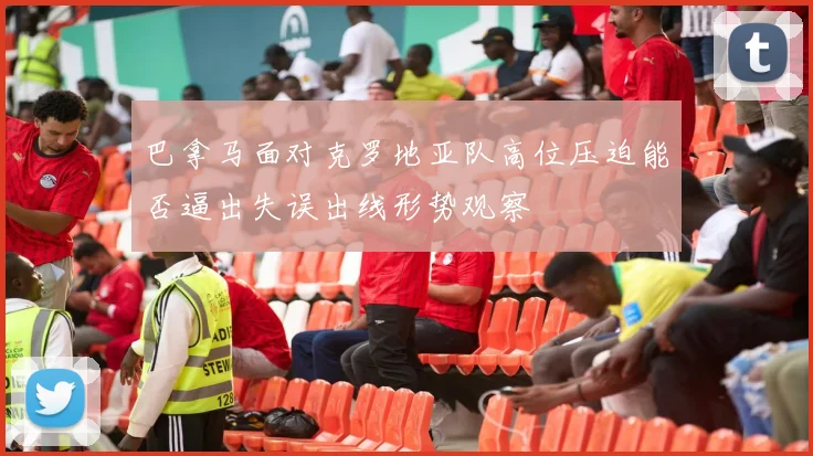 巴拿马面对克罗地亚队高位压迫能否逼出失误出线形势观察
