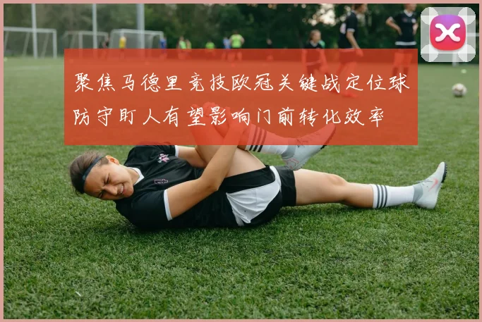 聚焦马德里竞技欧冠关键战定位球防守盯人有望影响门前转化效率