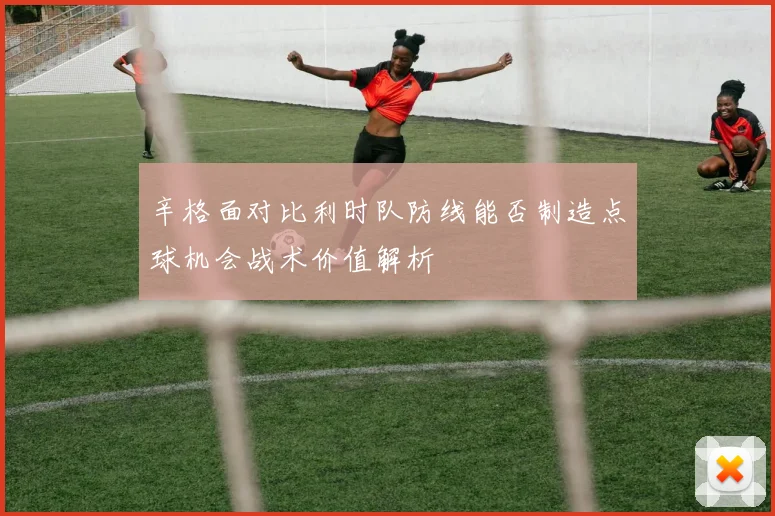 辛格面对比利时队防线能否制造点球机会战术价值解析