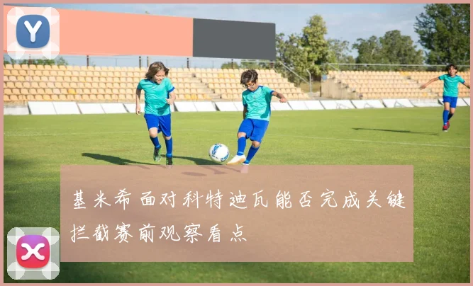 基米希面对科特迪瓦能否完成关键拦截赛前观察看点