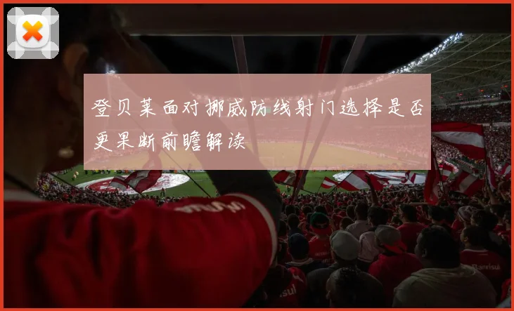 登贝莱面对挪威防线射门选择是否更果断前瞻解读