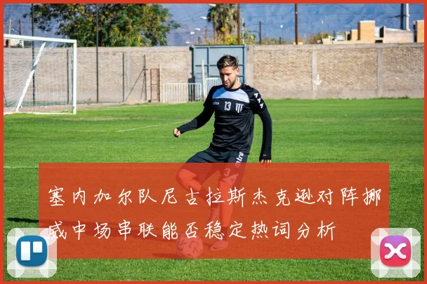 塞内加尔队尼古拉斯杰克逊对阵挪威中场串联能否稳定热词分析