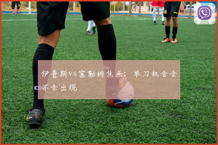 伊普斯vs富勒姆焦点：单刀机会会不会出现