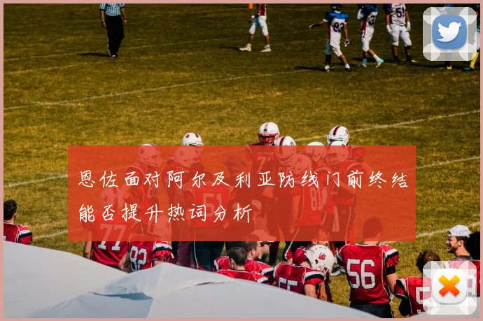 恩佐面对阿尔及利亚防线门前终结能否提升热词分析