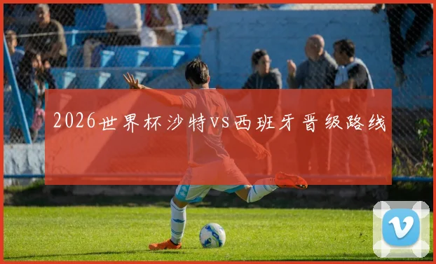 2026世界杯沙特vs西班牙晋级路线