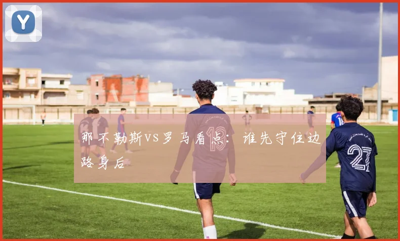 那不勒斯vs罗马看点：谁先守住边路身后