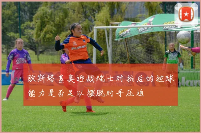 欧斯塔基奥迎战瑞士对抗后的控球能力是否足以摆脱对手压迫