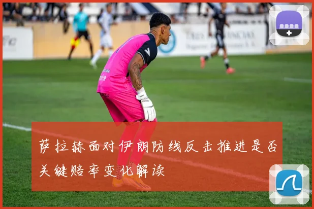 萨拉赫面对伊朗防线反击推进是否关键赔率变化解读