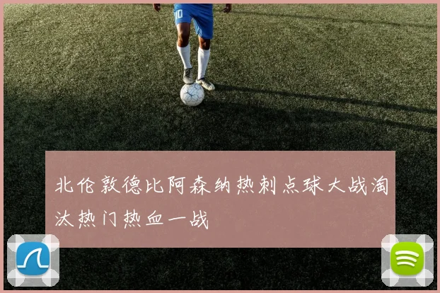 北伦敦德比阿森纳热刺点球大战淘汰热门热血一战