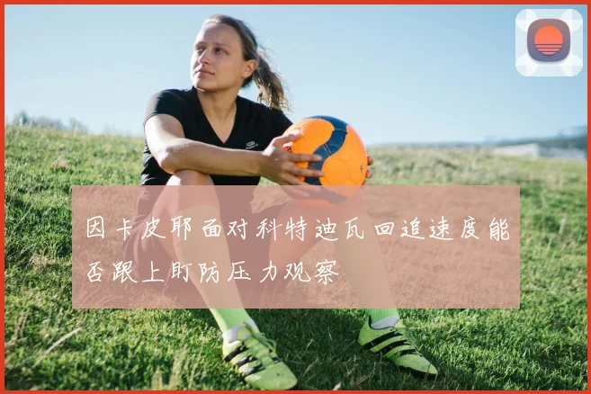 因卡皮耶面对科特迪瓦回追速度能否跟上盯防压力观察