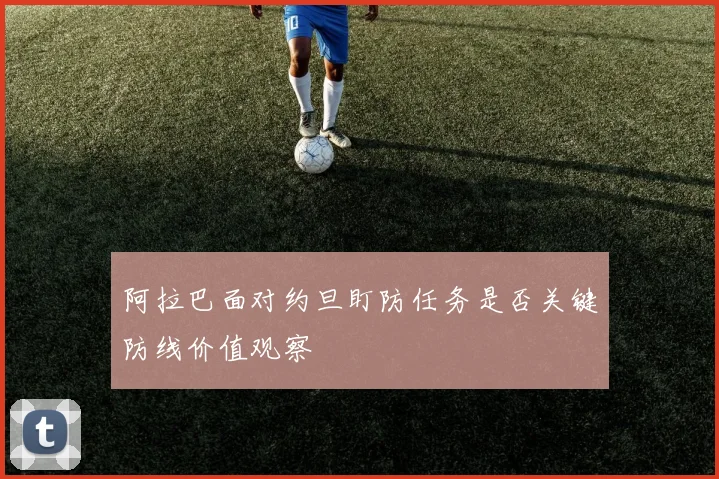 阿拉巴面对约旦盯防任务是否关键防线价值观察