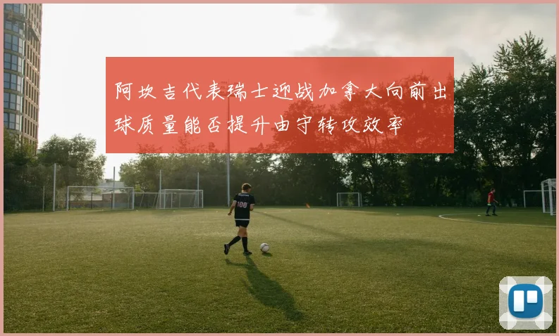 阿坎吉代表瑞士迎战加拿大向前出球质量能否提升由守转攻效率