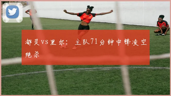 都灵vs里尔:主队71分钟中锋凌空绝杀