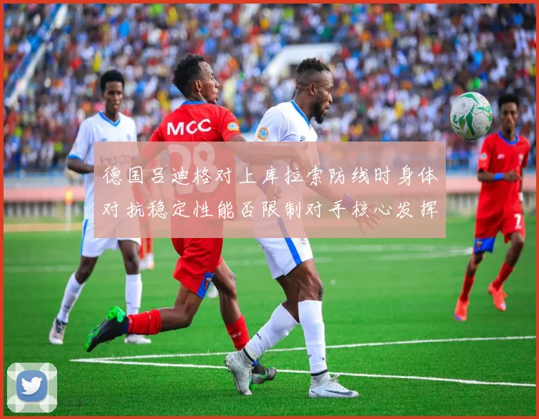 德国吕迪格对上库拉索防线时身体对抗稳定性能否限制对手核心发挥