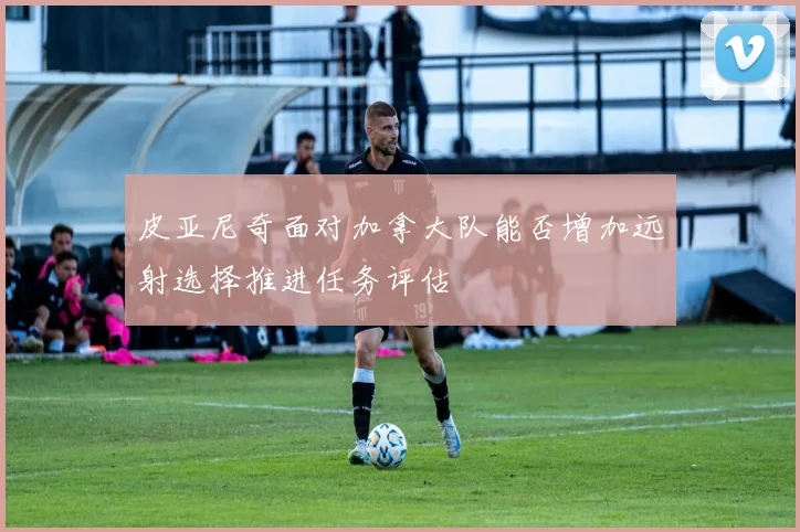 皮亚尼奇面对加拿大队能否增加远射选择推进任务评估
