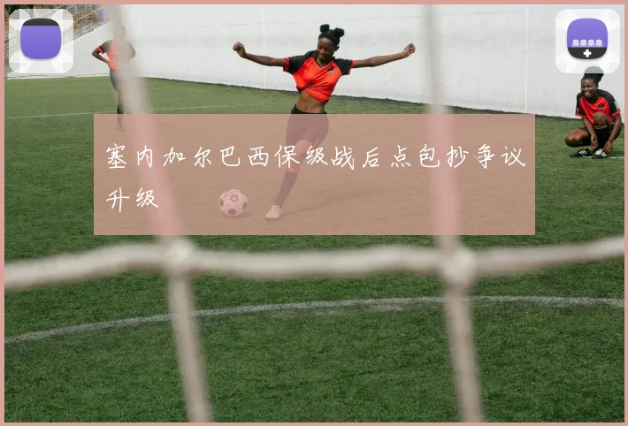 塞内加尔巴西保级战后点包抄争议升级
