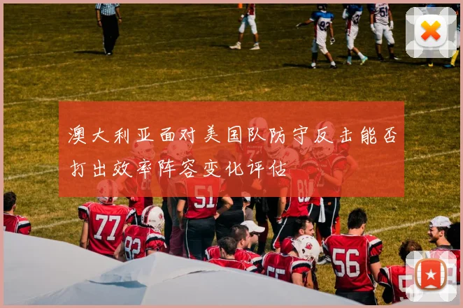 澳大利亚面对美国队防守反击能否打出效率阵容变化评估