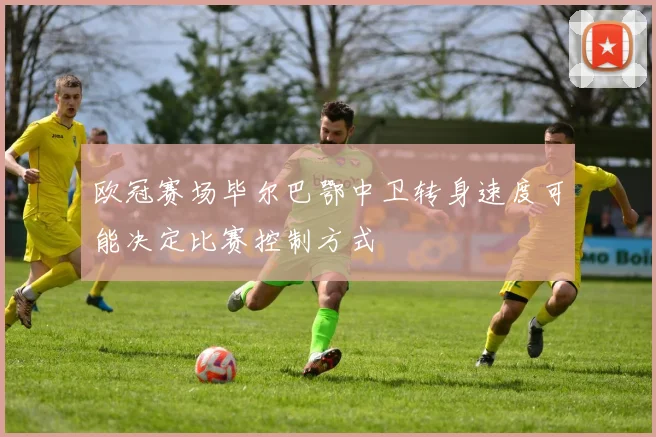 欧冠赛场毕尔巴鄂中卫转身速度可能决定比赛控制方式