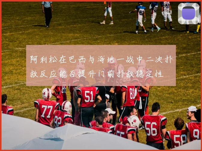 阿利松在巴西与海地一战中二次扑救反应能否提升门前扑救稳定性