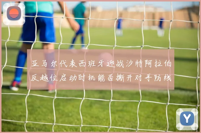 亚马尔代表西班牙迎战沙特阿拉伯反越位启动时机能否撕开对手防线