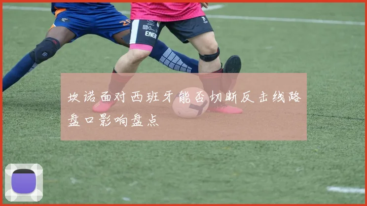 坎诺面对西班牙能否切断反击线路盘口影响盘点